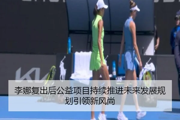 李娜复出后公益项目持续推进未来发展规划引领新风尚