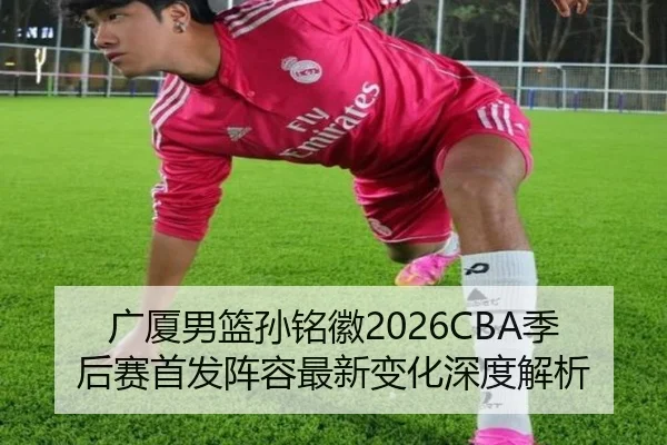广厦男篮孙铭徽2026CBA季后赛首发阵容最新变化深度解析